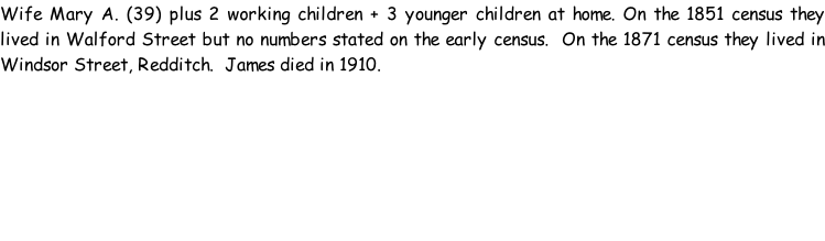 Wife Mary A. (39) plus 2 working children + 3 younger children at home. On the 1851 census they lived in Walford Street but no numbers stated on the early census.  On the 1871 census they lived in Windsor Street, Redditch.  James died in 1910.