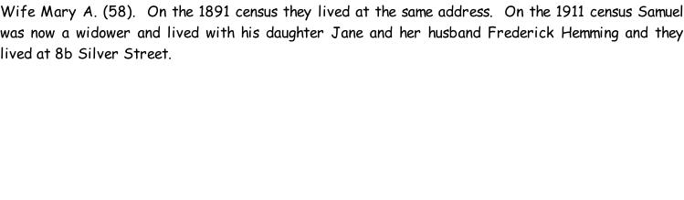 Wife Mary A. (58).  On the 1891 census they lived at the same address.  On the 1911 census Samuel was now a widower and lived with his daughter Jane and her husband Frederick Hemming and they lived at 8b Silver Street.