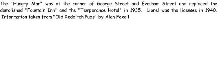 The "Hungry Man" was at the corner of George Street and Evesham Street and replaced the demolished "Fountain Inn" and the "Temperance Hotel" in 1935.  Lionel was the licensee in 1940.  Information taken from "Old Redditch Pubs" by Alan Foxall