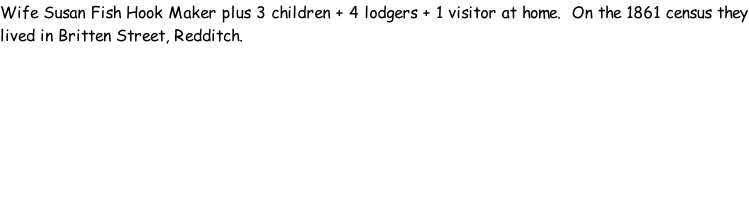 Wife Susan Fish Hook Maker plus 3 children + 4 lodgers + 1 visitor at home.  On the 1861 census they lived in Britten Street, Redditch.