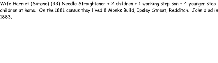 Wife Harriet (Simone) (33) Needle Straightener + 2 children + 1 working step-son + 4 younger step-children at home.  On the 1881 census they lived 8 Monks Build, Ipsley Street, Redditch.  John died in 1883.