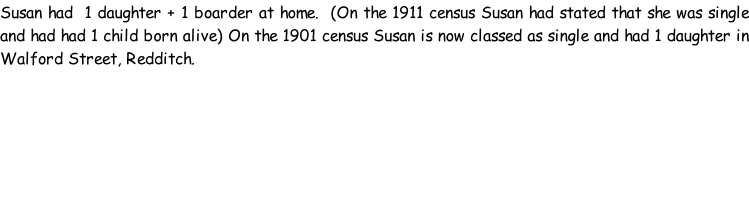 Susan had  1 daughter + 1 boarder at home.  (On the 1911 census Susan had stated that she was single and had had 1 child born alive) On the 1901 census Susan is now classed as single and had 1 daughter in Walford Street, Redditch.