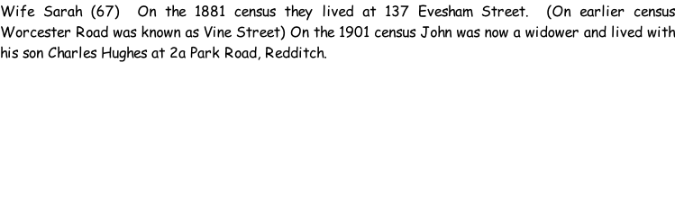 Wife Sarah (67)  On the 1881 census they lived at 137 Evesham Street.  (On earlier census Worcester Road was known as Vine Street) On the 1901 census John was now a widower and lived with his son Charles Hughes at 2a Park Road, Redditch.