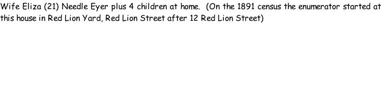 Wife Eliza (21) Needle Eyer plus 4 children at home.  (On the 1891 census the enumerator started at this house in Red Lion Yard, Red Lion Street after 12 Red Lion Street)