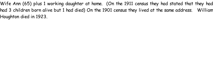 Wife Ann (65) plus 1 working daughter at home.  (On the 1911 census they had stated that they had had 3 children born alive but 1 had died) On the 1901 census they lived at the same address.   William Houghton died in 1923.