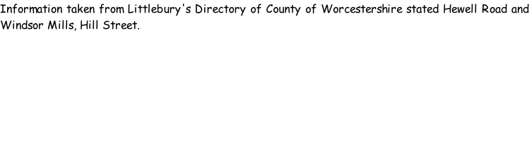 Information taken from Littlebury's Directory of County of Worcestershire stated Hewell Road and Windsor Mills, Hill Street.