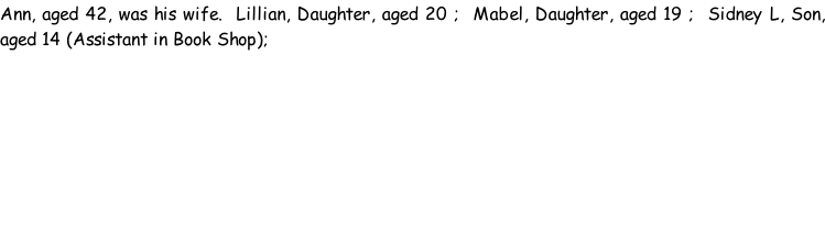 Ann, aged 42, was his wife.  Lillian, Daughter, aged 20 ;  Mabel, Daughter, aged 19 ;  Sidney L, Son, aged 14 (Assistant in Book Shop);