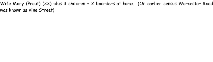 Wife Mary (Prout) (33) plus 3 children + 2 boarders at home.  (On earlier census Worcester Road was known as Vine Street)