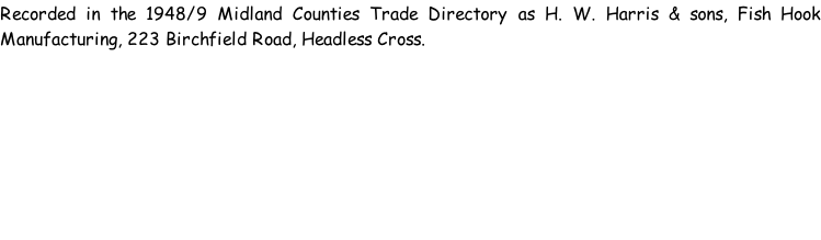 Recorded in the 1948/9 Midland Counties Trade Directory as H. W. Harris & sons, Fish Hook Manufacturing, 223 Birchfield Road, Headless Cross.