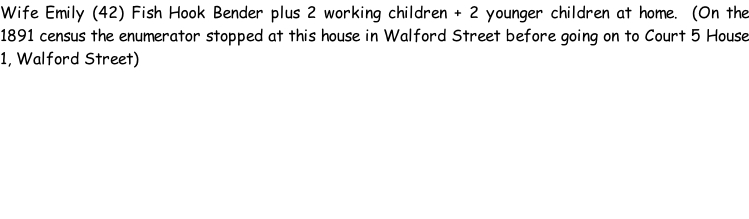 Wife Emily (42) Fish Hook Bender plus 2 working children + 2 younger children at home.  (On the 1891 census the enumerator stopped at this house in Walford Street before going on to Court 5 House 1, Walford Street)