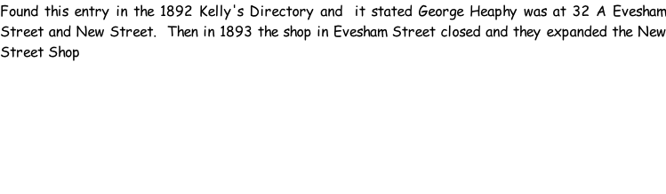Found this entry in the 1892 Kelly's Directory and  it stated George Heaphy was at 32 A Evesham Street and New Street.  Then in 1893 the shop in Evesham Street closed and they expanded the New Street Shop