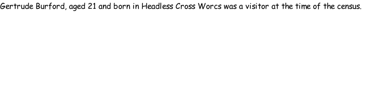 Gertrude Burford, aged 21 and born in Headless Cross Worcs was a visitor at the time of the census.