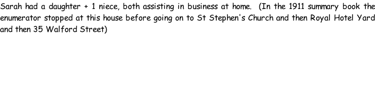 Sarah had a daughter + 1 niece, both assisting in business at home.  (In the 1911 summary book the enumerator stopped at this house before going on to St Stephen's Church and then Royal Hotel Yard and then 35 Walford Street)