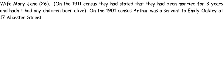Wife Mary Jane (26).  (On the 1911 census they had stated that they had been married for 3 years and hadn't had any children born alive)  On the 1901 census Arthur was a servant to Emily Oakley at 17 Alcester Street.