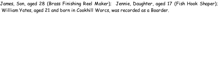 James, Son, aged 28 (Brass Finishing Reel Maker);  Jennie, Daughter, aged 17 (Fish Hook Shaper);  William Yates, aged 21 and born in Cookhill Worcs, was recorded as a Boarder.