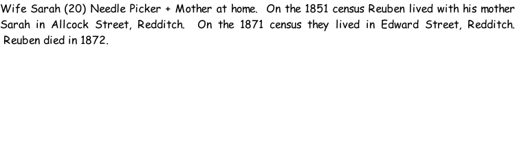 Wife Sarah (20) Needle Picker + Mother at home.  On the 1851 census Reuben lived with his mother Sarah in Allcock Street, Redditch.  On the 1871 census they lived in Edward Street, Redditch.  Reuben died in 1872.