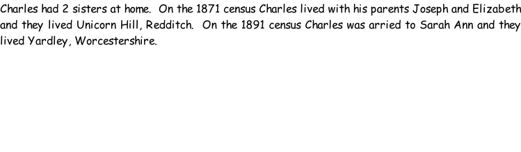 Charles had 2 sisters at home.  On the 1871 census Charles lived with his parents Joseph and Elizabeth and they lived Unicorn Hill, Redditch.  On the 1891 census Charles was arried to Sarah Ann and they lived Yardley, Worcestershire.