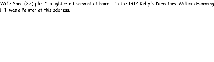 Wife Sara (37) plus 1 daughter + 1 servant at home.  In the 1912 Kelly's Directory William Hemming Hill was a Painter at this address.