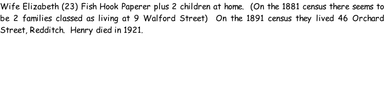 Wife Elizabeth (23) Fish Hook Paperer plus 2 children at home.  (On the 1881 census there seems to be 2 families classed as living at 9 Walford Street)  On the 1891 census they lived 46 Orchard Street, Redditch.  Henry died in 1921.