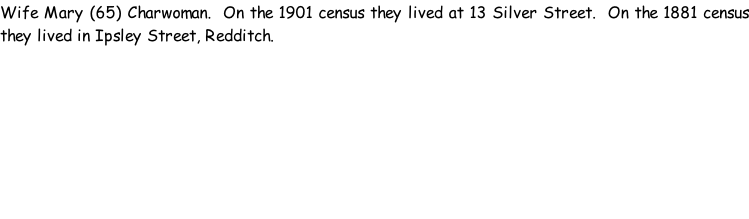 Wife Mary (65) Charwoman.  On the 1901 census they lived at 13 Silver Street.  On the 1881 census they lived in Ipsley Street, Redditch.