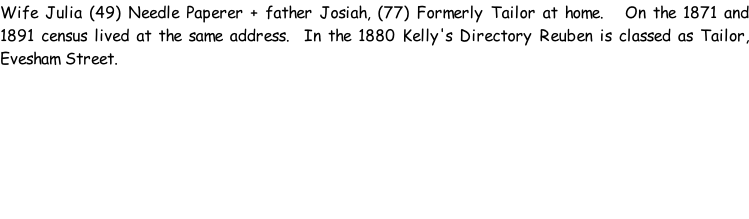 Wife Julia (49) Needle Paperer + father Josiah, (77) Formerly Tailor at home.   On the 1871 and 1891 census lived at the same address.  In the 1880 Kelly's Directory Reuben is classed as Tailor, Evesham Street.