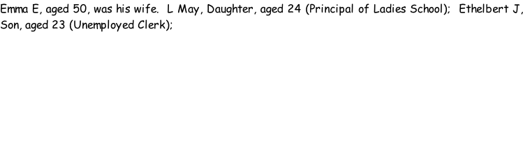 Emma E, aged 50, was his wife.  L May, Daughter, aged 24 (Principal of Ladies School);  Ethelbert J, Son, aged 23 (Unemployed Clerk);