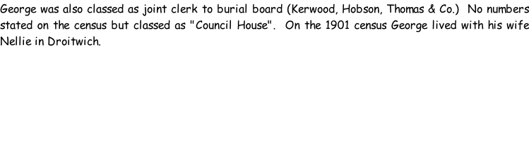 George was also classed as joint clerk to burial board (Kerwood, Hobson, Thomas & Co.)  No numbers stated on the census but classed as "Council House".  On the 1901 census George lived with his wife Nellie in Droitwich.