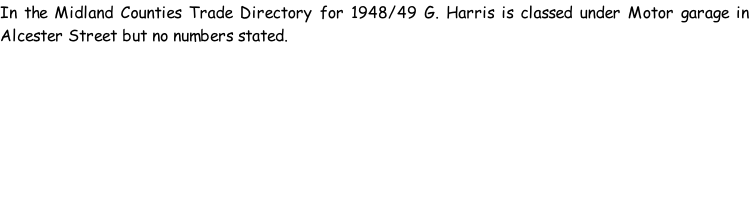 In the Midland Counties Trade Directory for 1948/49 G. Harris is classed under Motor garage in Alcester Street but no numbers stated.