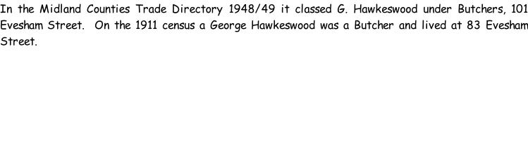 In the Midland Counties Trade Directory 1948/49 it classed G. Hawkeswood under Butchers, 101 Evesham Street.  On the 1911 census a George Hawkeswood was a Butcher and lived at 83 Evesham Street.