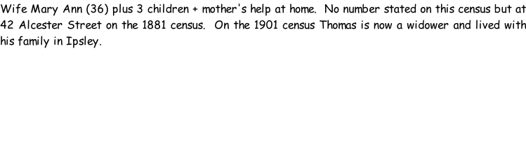 Wife Mary Ann (36) plus 3 children + mother's help at home.  No number stated on this census but at 42 Alcester Street on the 1881 census.  On the 1901 census Thomas is now a widower and lived with his family in Ipsley.