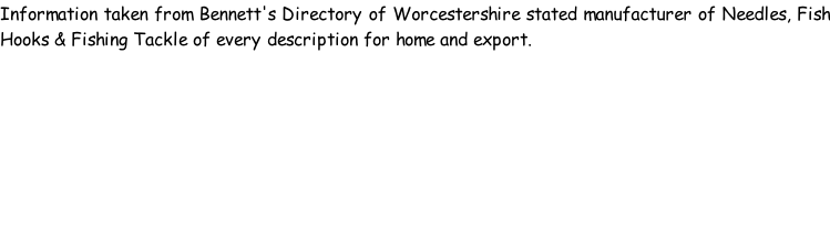 Information taken from Bennett's Directory of Worcestershire stated manufacturer of Needles, Fish Hooks & Fishing Tackle of every description for home and export.