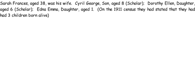 Sarah Frances, aged 38, was his wife.  Cyril George, Son, aged 8 (Scholar);  Dorothy Ellen, Daughter, aged 6 (Scholar);  Edna Emma, Daughter, aged 1.  (On the 1911 census they had stated that they had had 3 children born alive)