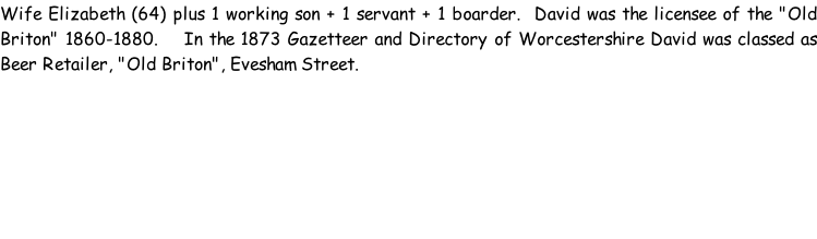 Wife Elizabeth (64) plus 1 working son + 1 servant + 1 boarder.  David was the licensee of the "Old Briton" 1860-1880.    In the 1873 Gazetteer and Directory of Worcestershire David was classed as Beer Retailer, "Old Briton", Evesham Street.