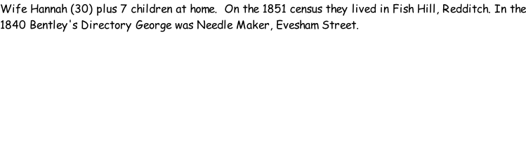 Wife Hannah (30) plus 7 children at home.  On the 1851 census they lived in Fish Hill, Redditch. In the 1840 Bentley's Directory George was Needle Maker, Evesham Street.