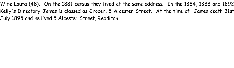 Wife Laura (48).  On the 1881 census they lived at the same address.  In the 1884, 1888 and 1892 Kelly's Directory James is classed as Grocer, 5 Alcester Street.  At the time of  James death 31st July 1895 and he lived 5 Alcester Street, Redditch.