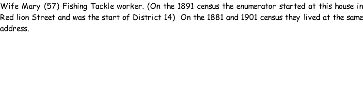 Wife Mary (57) Fishing Tackle worker. (On the 1891 census the enumerator started at this house in Red lion Street and was the start of District 14)  On the 1881 and 1901 census they lived at the same address.
