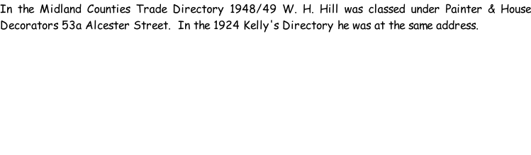 In the Midland Counties Trade Directory 1948/49 W. H. Hill was classed under Painter & House Decorators 53a Alcester Street.  In the 1924 Kelly's Directory he was at the same address.