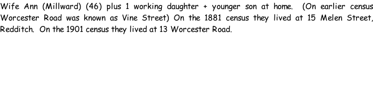 Wife Ann (Millward) (46) plus 1 working daughter + younger son at home.  (On earlier census Worcester Road was known as Vine Street) On the 1881 census they lived at 15 Melen Street, Redditch.  On the 1901 census they lived at 13 Worcester Road.