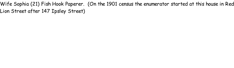 Wife Sophia (21) Fish Hook Paperer.  (On the 1901 census the enumerator started at this house in Red Lion Street after 147 Ipsley Street)