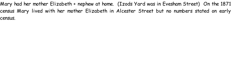 Mary had her mother Elizabeth + nephew at home.  (Izods Yard was in Evesham Street)  On the 1871 census Mary lived with her mother Elizabeth in Alcester Street but no numbers stated on early census.