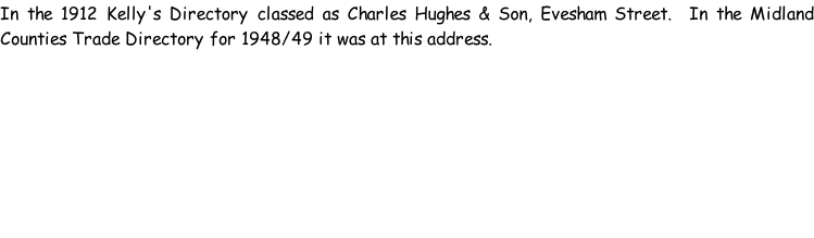 In the 1912 Kelly's Directory classed as Charles Hughes & Son, Evesham Street.  In the Midland Counties Trade Directory for 1948/49 it was at this address.