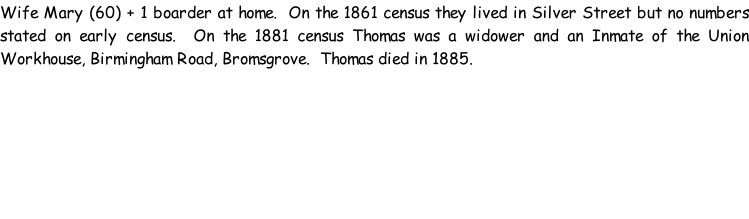 Wife Mary (60) + 1 boarder at home.  On the 1861 census they lived in Silver Street but no numbers stated on early census.  On the 1881 census Thomas was a widower and an Inmate of the Union Workhouse, Birmingham Road, Bromsgrove.  Thomas died in 1885.