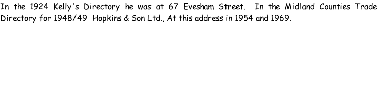 In the 1924 Kelly's Directory he was at 67 Evesham Street.  In the Midland Counties Trade Directory for 1948/49  Hopkins & Son Ltd., At this address in 1954 and 1969.