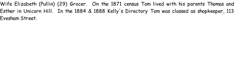 Wife Elizabeth (Pullin) (29) Grocer.  On the 1871 census Tom lived with his parents Thomas and Esther in Unicorn Hill.  In the 1884 & 1888 Kelly's Directory Tom was classed as shopkeeper, 113 Evesham Street.