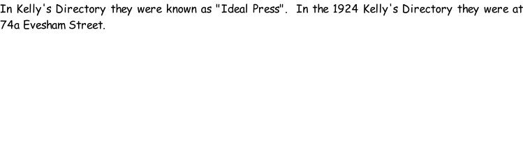 In Kelly's Directory they were known as "Ideal Press".  In the 1924 Kelly's Directory they were at 74a Evesham Street.