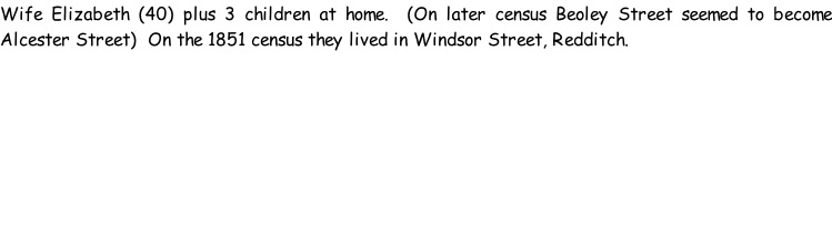 Wife Elizabeth (40) plus 3 children at home.  (On later census Beoley Street seemed to become Alcester Street)  On the 1851 census they lived in Windsor Street, Redditch.