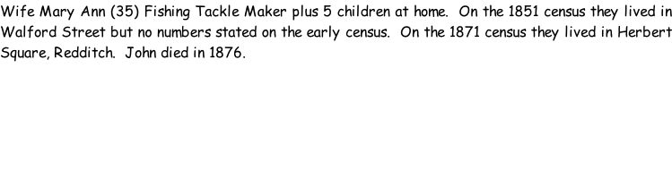 Wife Mary Ann (35) Fishing Tackle Maker plus 5 children at home.  On the 1851 census they lived in Walford Street but no numbers stated on the early census.  On the 1871 census they lived in Herbert Square, Redditch.  John died in 1876.