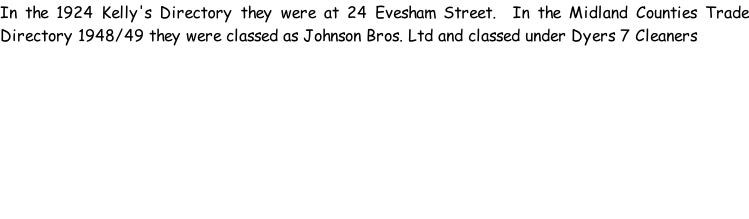 In the 1924 Kelly's Directory they were at 24 Evesham Street.  In the Midland Counties Trade Directory 1948/49 they were classed as Johnson Bros. Ltd and classed under Dyers 7 Cleaners