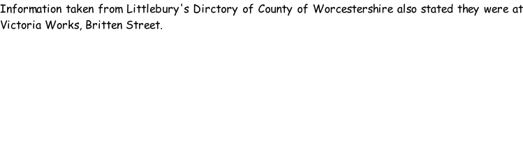 Information taken from Littlebury's Dirctory of County of Worcestershire also stated they were at Victoria Works, Britten Street.