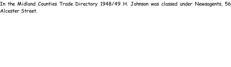In the Midland Counties Trade Directory 1948/49 H. Johnson was classed under Newsagents, 56 Alcester Street.